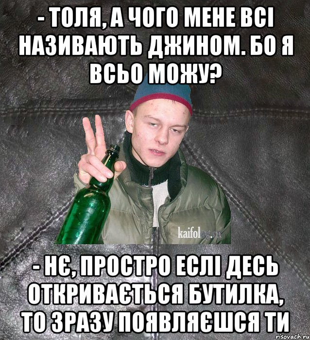 - толя, а чого мене всі називають джином. Бо я всьо можу? - нє, простро еслі десь откривається бутилка, то зразу появляєшся ти, Мем Дерзкий