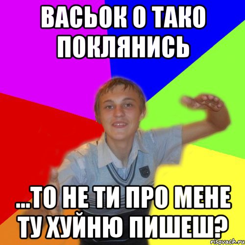 васьок о тако поклянись ...то не ти про мене ту хуйню пишеш?