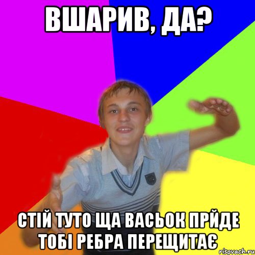 вшарив, да? стій туто ща васьок прйде тобі ребра перещитає