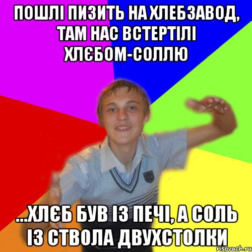 пошлі пизить на хлебзавод, там нас встертілі хлєбом-соллю ...хлєб був із печі, а соль із ствола двухстолки