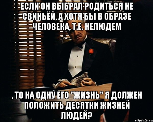 если он выбрал родиться не свиньёй, а хотя бы в образе человека, т.е. нелюдем , то на одну его "жизнь" я должен положить десятки жизней людей?, Мем Дон Вито Корлеоне