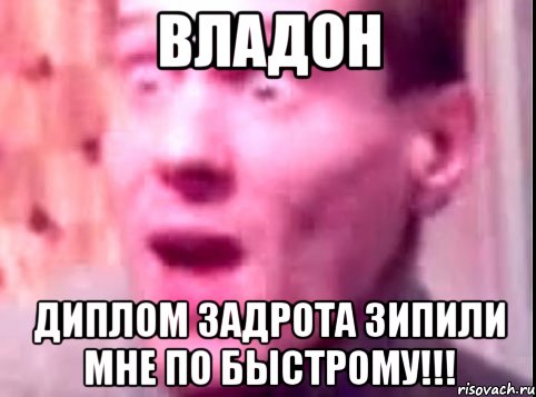 ВЛАДОН ДИПЛОМ ЗАДРОТА ЗИПИЛИ МНЕ ПО БЫСТРОМУ!!!