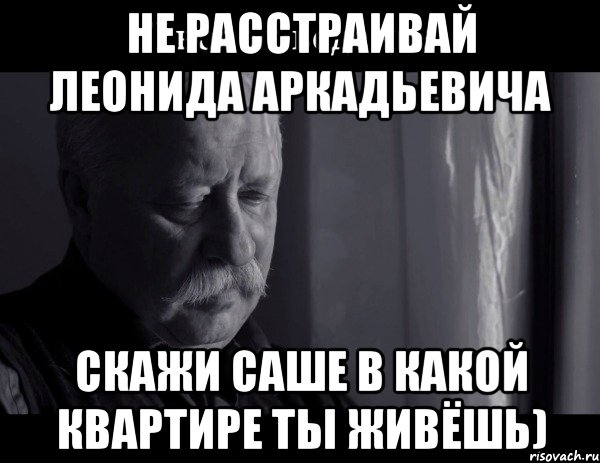 Не расстраивай Леонида Аркадьевича Скажи Саше в какой квартире ты живёшь)