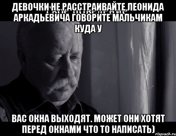 Девочки не расстраивайте леонида аркадьевича говорите мальчикам куда у вас окна выходят. Может они хотят перед окнами что то написать)