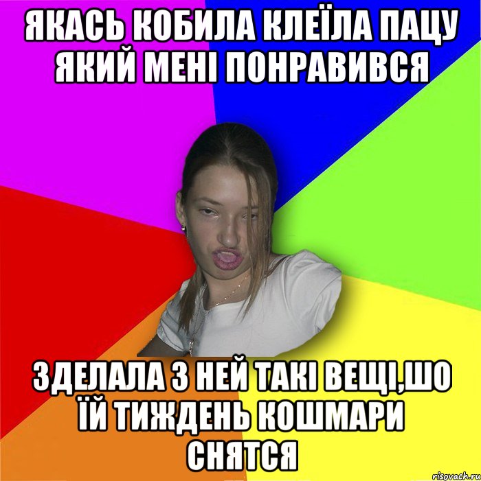 якась кобила клеїла пацу який мені понравився зделала з ней такі вещі,шо їй тиждень кошмари снятся, Мем мала