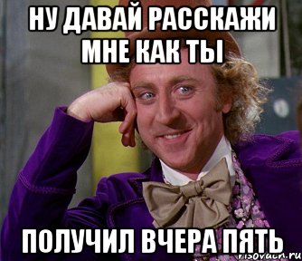 ну давай расскажи мне как ты получил вчера пять