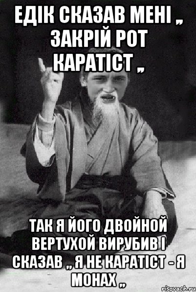 Едік сказав мені ,, закрій рот каратіст ,, так я його двойной вертухой вирубив І сказав ,, я не каратіст - я монах ,,, Мем Мудрий паца