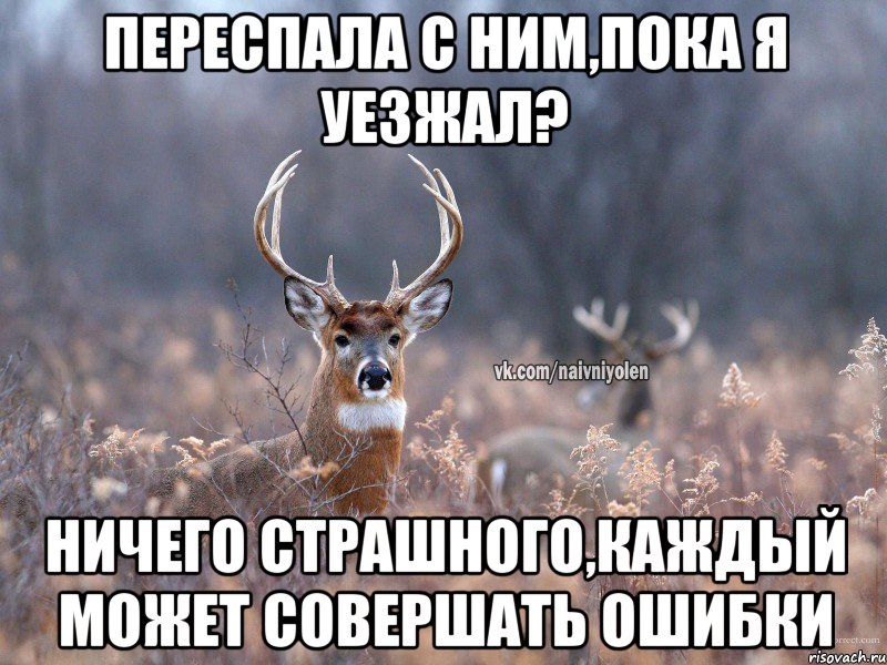 Переспала с ним,пока я уезжал? Ничего страшного,каждый может совершать ошибки