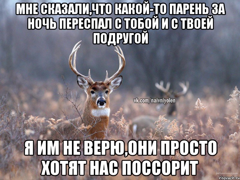 мне сказали,что какой-то парень за ночь переспал с тобой и с твоей подругой я им не верю,они просто хотят нас поссорит