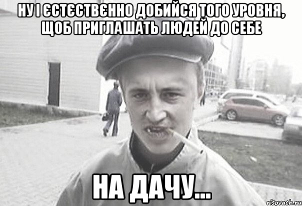 ну і єстєствєнно добийся того уровня, щоб приглашать людей до себе на дачу..., Мем Пацанська философия