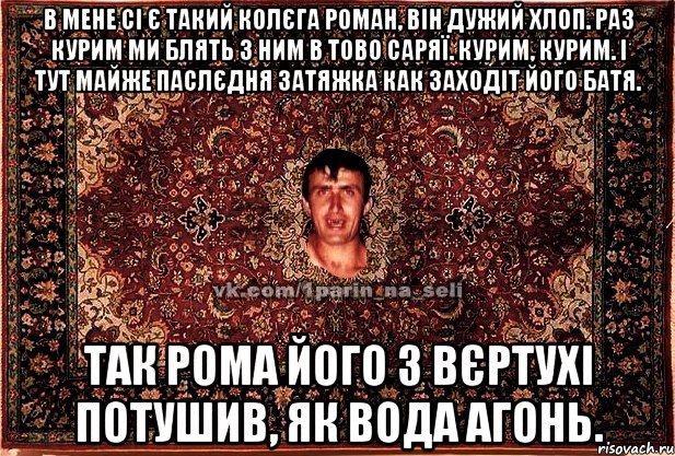 В мене сі є такий колєга Роман, він дужий хлоп. Раз курим ми блять з ним в тово саряї. Курим, курим. І тут майже паслєдня затяжка как заходіт його батя. Так Рома його з вєртухі потушив, як вода агонь., Мем Парнь на сел