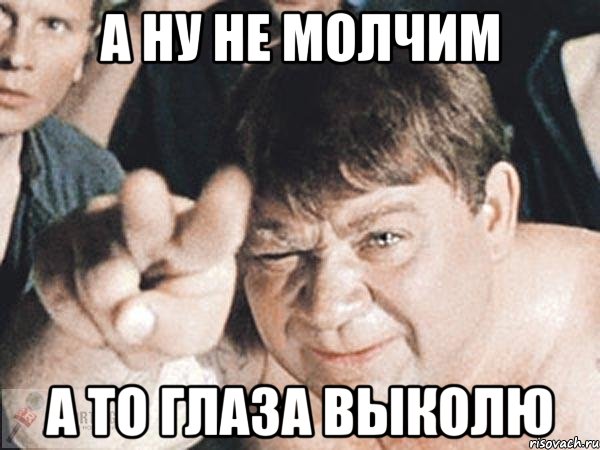 А ну не молчим А то глаза выколю