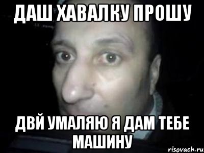 Даш хавалку прошу Двй умаляю я дам тебе машину, Мем Полностью ломай