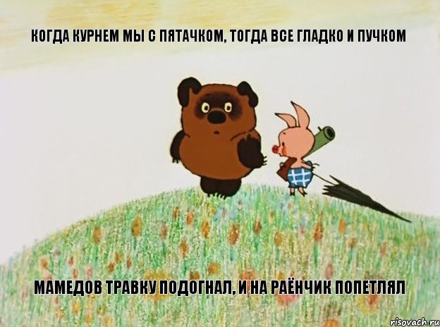 КОГДА КУРНЕМ МЫ С ПЯТАЧКОМ, ТОГДА ВСЕ ГЛАДКО И ПУЧКОМ МАМЕДОВ ТРАВКУ ПОДОГНАЛ, И НА РАЁНЧИК ПОПЕТЛЯЛ