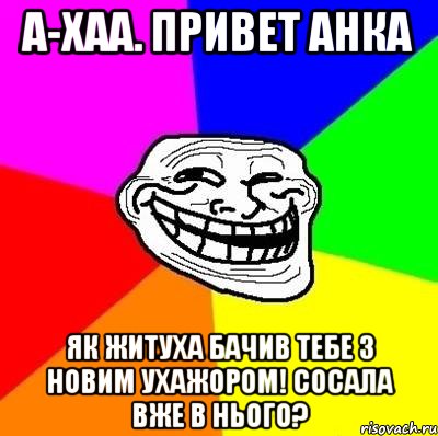 А-хаа. привет Анка як житуха бачив тебе з новим ухажором! сосала вже в нього?, Мем Тролль Адвайс