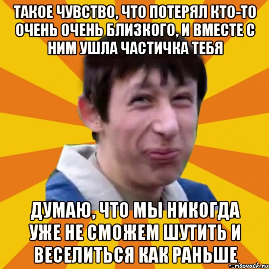 Такое чувство, что потерял кто-то очень очень близкого, и вместе с ним ушла частичка тебя Думаю, что мы никогда уже не сможем шутить и веселиться как раньше, Мем  пиздобол