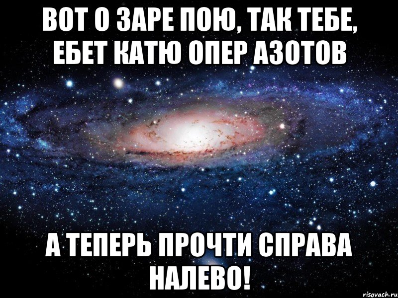 Вот о заре пою, так тебе, ебет Катю опер Азотов А теперь прочти справа налево!