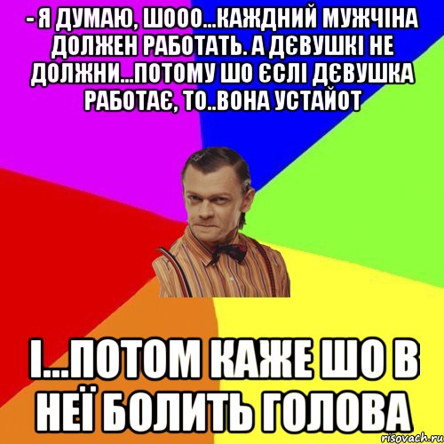 - Я думаю, шооо...каждний мужчіна должен работать. а Дєвушкі не должни...потому шо єслі дєвушка работає, то..вона устайот і...потом каже шо в неї болить голова