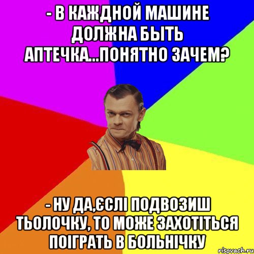 - в каждной машине должна быть аптечка...понятно зачем? - ну да,єслі подвозиш тьолочку, то може захотіться поіграть в больнічку, Мем Вталька