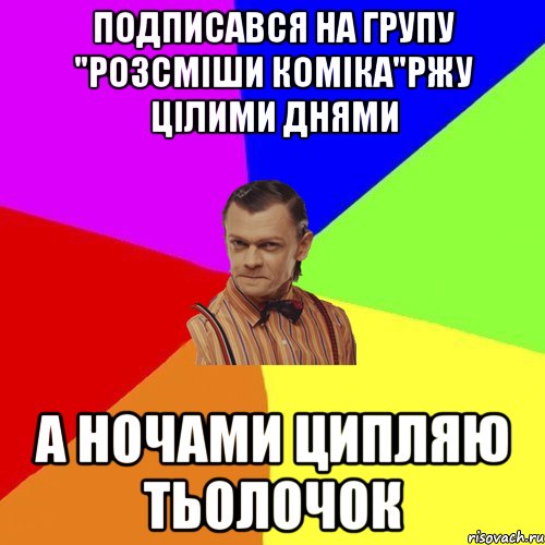 Подписався на групу "Розсміши коміка"Ржу цілими днями А ночами ципляю тьолочок