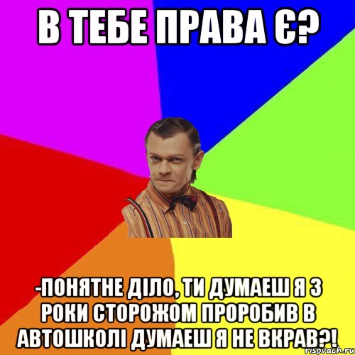 В тебе права є? -Понятне діло, ти думаеш я 3 роки сторожом проробив в автошколі думаеш я не вкрав?!