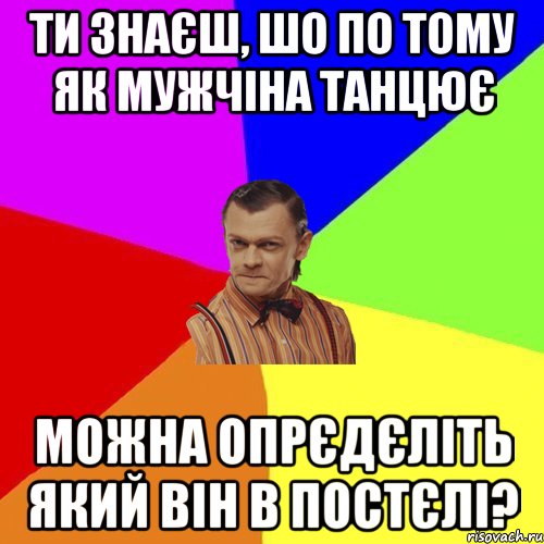 Ти знаєш, шо по тому як мужчіна танцює можна опрєдєліть який він в постєлі?