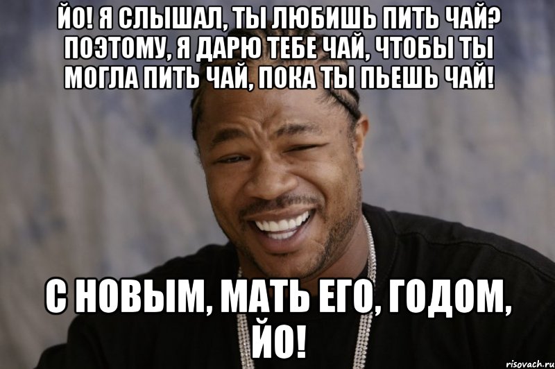 Йо! Я слышал, ты любишь пить Чай? Поэтому, я дарю тебе чай, чтобы ты могла пить чай, пока ты пьешь чай! С Новым, мать его, Годом, Йо!, Мем Xzibit