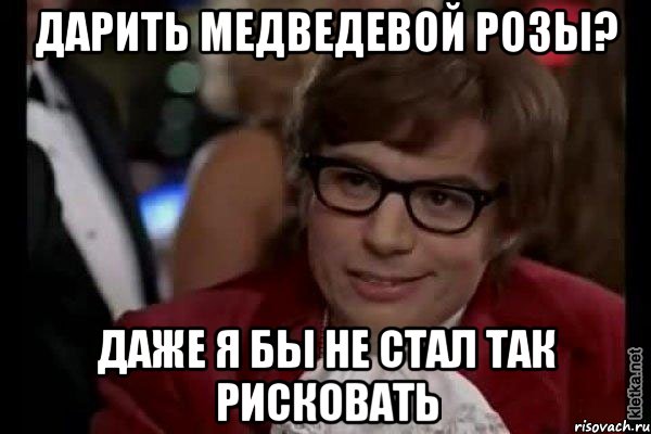 Дарить Медведевой розы? Даже я бы не стал так рисковать, Мем Остин Пауэрс (я тоже люблю рисковать)