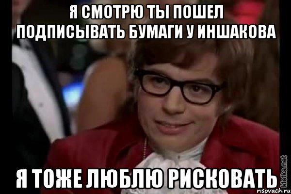 я смотрю ты пошел подписывать бумаги у Иншакова я тоже люблю рисковать, Мем Остин Пауэрс (я тоже люблю рисковать)