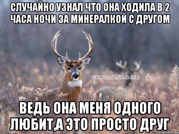 случайно узнал что она ходила в 2 часа ночи за минералкой с другом ведь она меня одного любит,а это просто друг