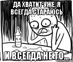 да хватит уже. Я всегда стараюсь и всегда не то...