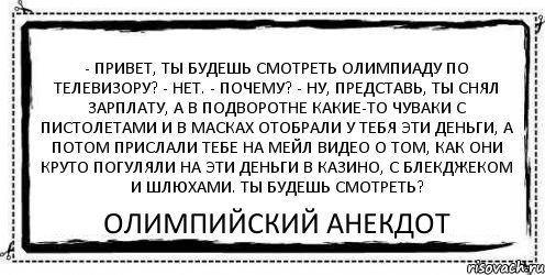 - Привет, ты будешь смотреть Олимпиаду по телевизору? - Нет. - Почему? - Ну, представь, ты снял зарплату, а в подворотне какие-то чуваки с пистолетами и в масках отобрали у тебя эти деньги, а потом прислали тебе на мейл видео о том, как они круто погуляли на эти деньги в казино, с блекджеком и шлюхами. Ты будешь смотреть? Олимпийский Анекдот, Комикс Асоциальная антиреклама