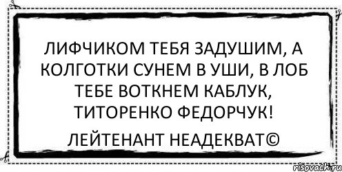 Лифчиком тебя задушим, А колготки сунем в уши, В лоб тебе воткнем каблук, Титоренко Федорчук! Лейтенант Неадекват©, Комикс Асоциальная антиреклама