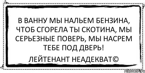 В ванну мы нальем бензина, Чтоб сгорела ты скотина, Мы серьезные поверь, Мы насрем тебе под дверь! Лейтенант Неадекват©, Комикс Асоциальная антиреклама