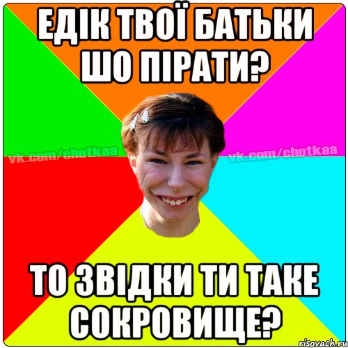 Едік твої батьки шо пірати? То звідки ти таке сокровище?