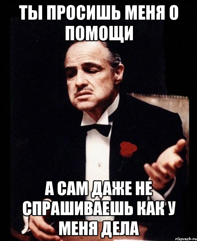 Сначала дело. Ты говоришь со мной но говоришь без уважения. Ты просишь помощи. Когда ты просишь помощи. У меня дела Мем.