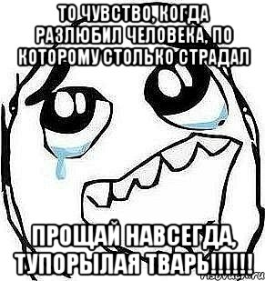 То чувство, когда разлюбил человека, по которому столько страдал Прощай навсегда, тупорылая тварь!!!!!!