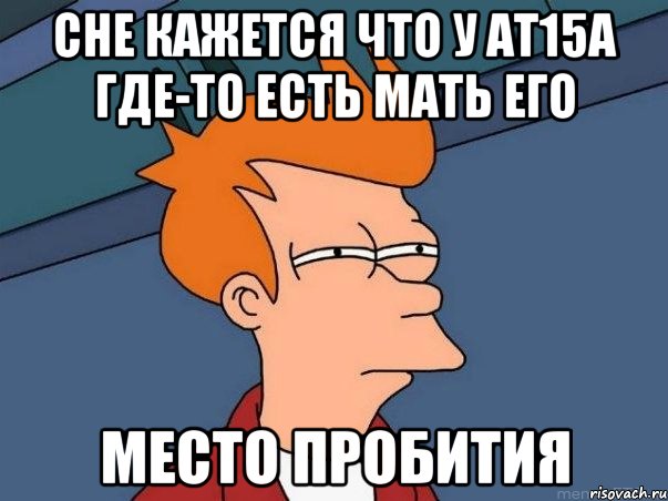 сне кажется что у Ат15А где-то есть мать его МЕСТО ПРОБИТИЯ, Мем  Фрай (мне кажется или)