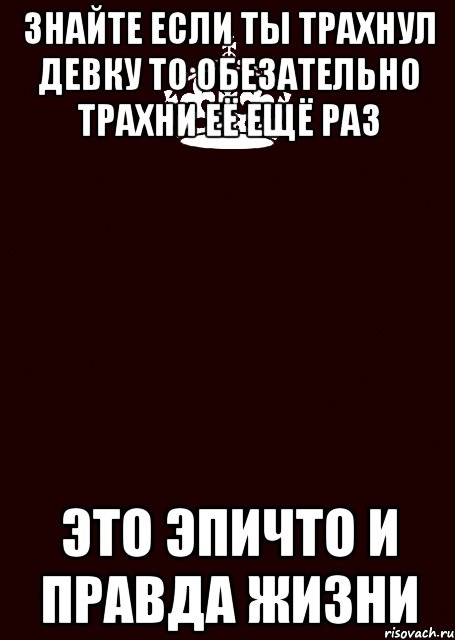 знайте если ты трахнул девку то обезательно трахни её ещё раз это эпичто и правда жизни