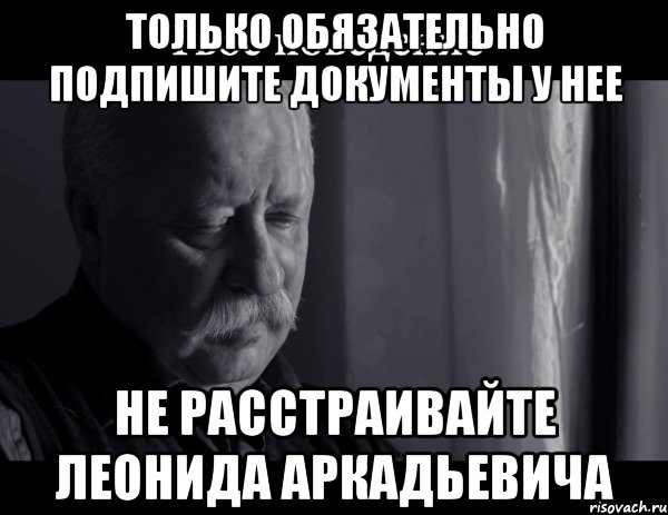 Только обязательно подпишите документы у нее Не расстраивайте Леонида Аркадьевича