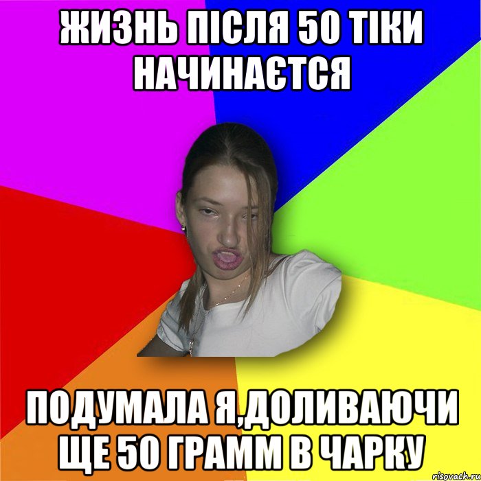 жизнь після 50 тіки начинаєтся подумала я,доливаючи ще 50 грамм в чарку, Мем мала