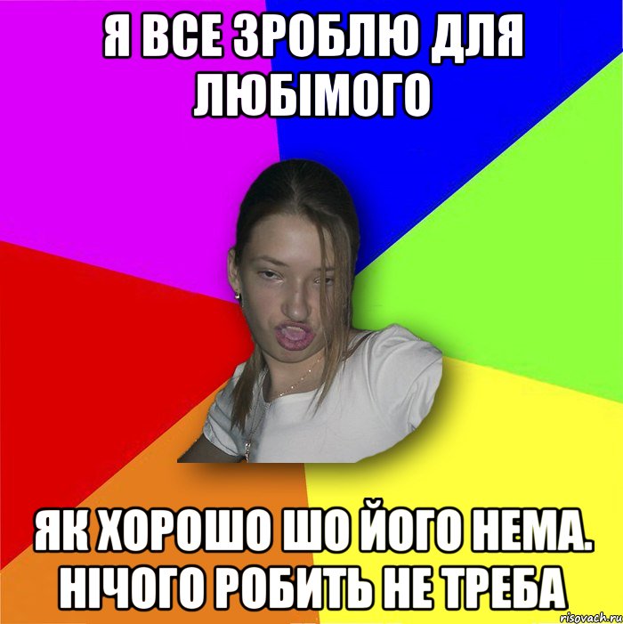 я все зроблю для любімого як хорошо шо його нема. нічого робить не треба, Мем мала