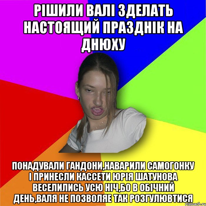 РІШИЛИ ВАЛІ ЗДЕЛАТЬ НАСТОЯЩИЙ ПРАЗДНІК НА ДНЮХУ ПОНАДУВАЛИ ГАНДОНИ,НАВАРИЛИ САМОГОНКУ І ПРИНЕСЛИ КАССЕТИ ЮРІЯ ШАТУНОВА ВЕСЕЛИЛИСЬ УСЮ НІЧ,БО В ОБІЧНИЙ ДЕНЬ,ВАЛЯ НЕ ПОЗВОЛЯЕ ТАК РОЗГУЛЮВТИСЯ, Мем мала