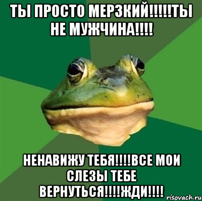 ТЫ ПРОСТО МЕРЗКИЙ!!!!!ТЫ НЕ МУЖЧИНА!!!! НЕНАВИЖУ ТЕБЯ!!!!ВСЕ МОИ СЛЕЗЫ ТЕБЕ ВЕРНУТЬСЯ!!!!ЖДИ!!!!, Мем  Мерзкая жаба