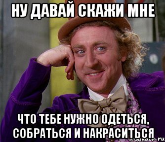 ну давай скажи мне что тебе нужно одеться, собраться и накраситься, Мем мое лицо