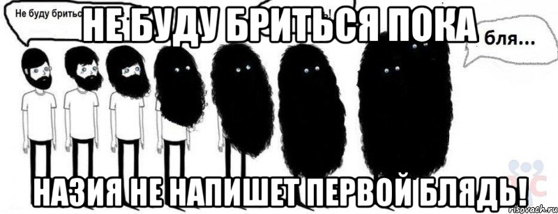 Не буду бриться пока НАЗИЯ НЕ НАПИШЕТ ПЕРВОЙ БЛЯДь!