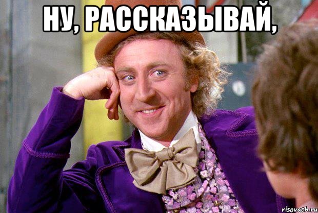 Ну, рассказывай, , Мем Ну давай расскажи (Вилли Вонка)