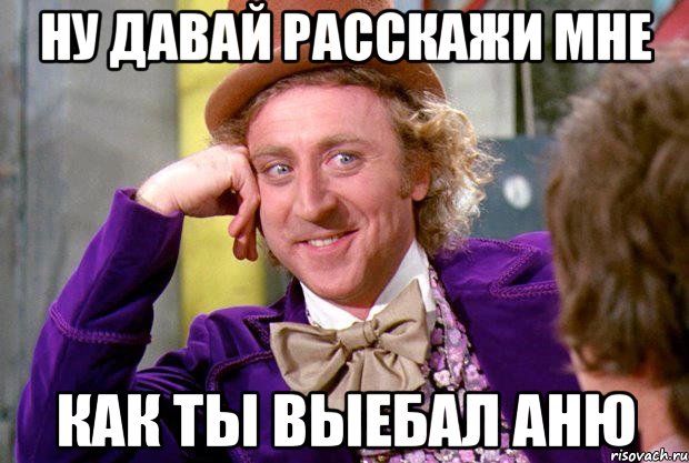 ну давай расскажи мне как ты выебал Аню, Мем Ну давай расскажи (Вилли Вонка)