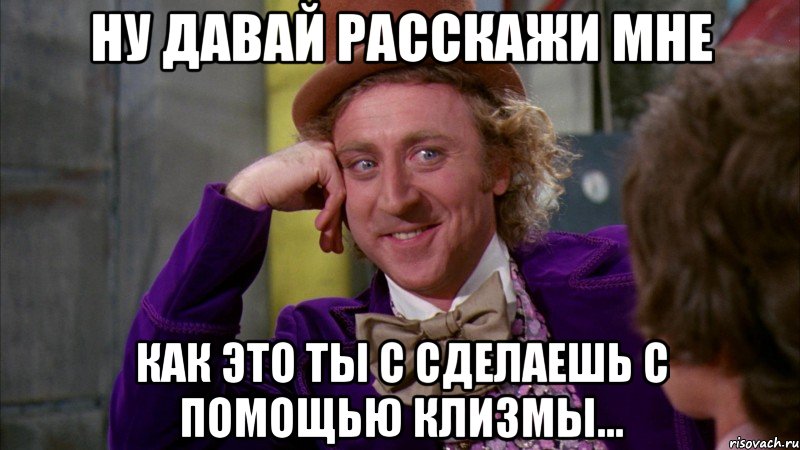 Ну давай расскажи мне Как это ты с сделаешь с помощью клизмы..., Мем Ну давай расскажи (Вилли Вонка)