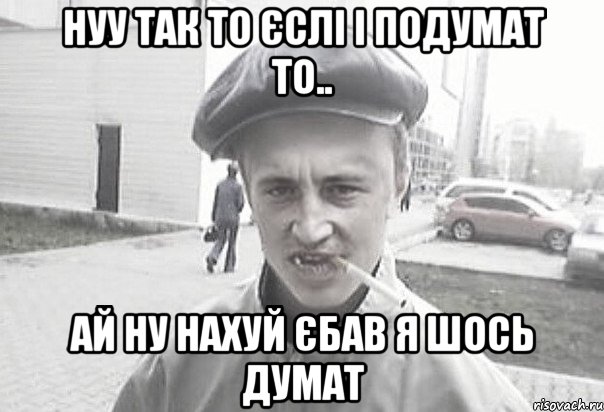 Нуу так то єслі і подумат то.. ай ну нахуй єбав я шось думат, Мем Пацанська философия